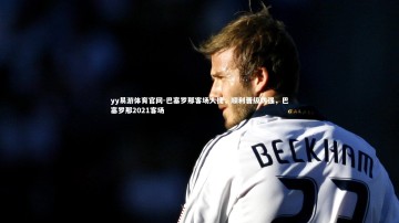 yy易游体育官网-巴塞罗那客场大捷，顺利晋级四强，巴塞罗那2021客场